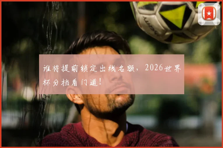 谁将提前锁定出线名额,2026世界杯分档看门道!