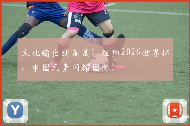 文化输出新高度!纽约2026世界杯,中国元素闪耀国际!