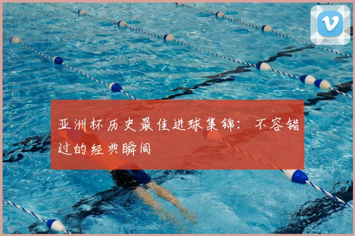 亚洲杯历史最佳进球集锦:不容错过的经典瞬间