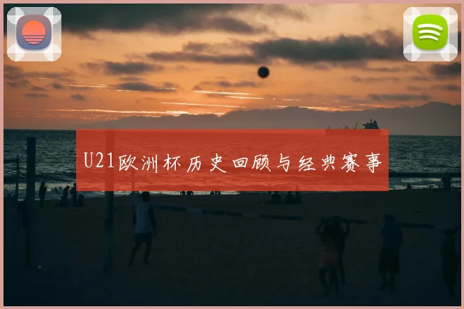 U21欧洲杯历史回顾与经典赛事
