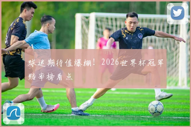 球迷期待值爆棚!2026世界杯冠军赔率榜看点