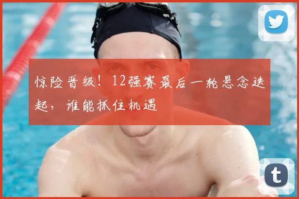 惊险晋级！12强赛最后一轮悬念迭起，谁能抓住机遇