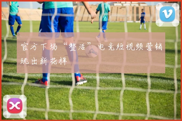 官方下场“整活”电竞短视频营销玩出新花样