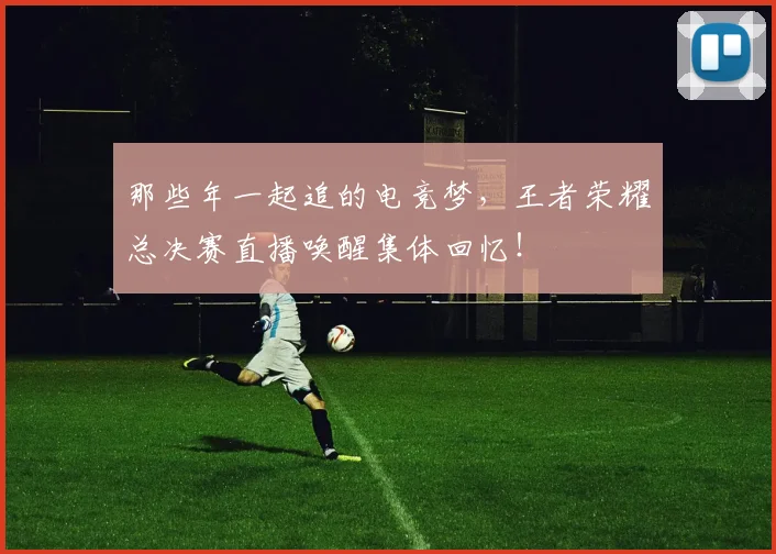 那些年一起追的电竞梦,王者荣耀总决赛直播唤醒集体回忆!