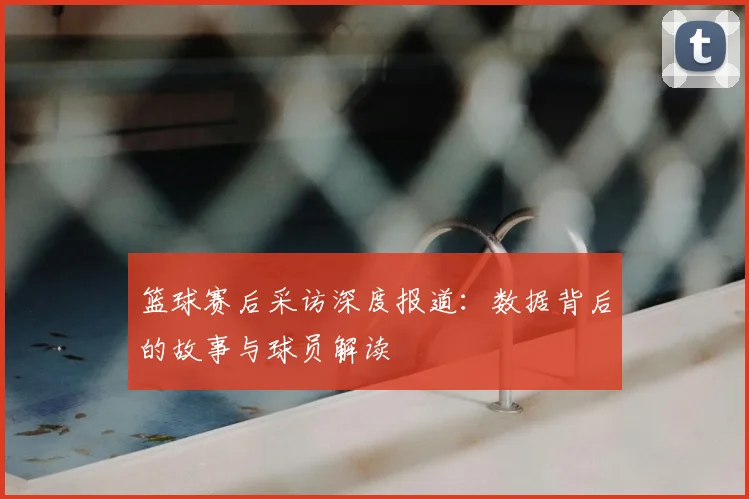 篮球赛后采访深度报道：数据背后的故事与球员解读