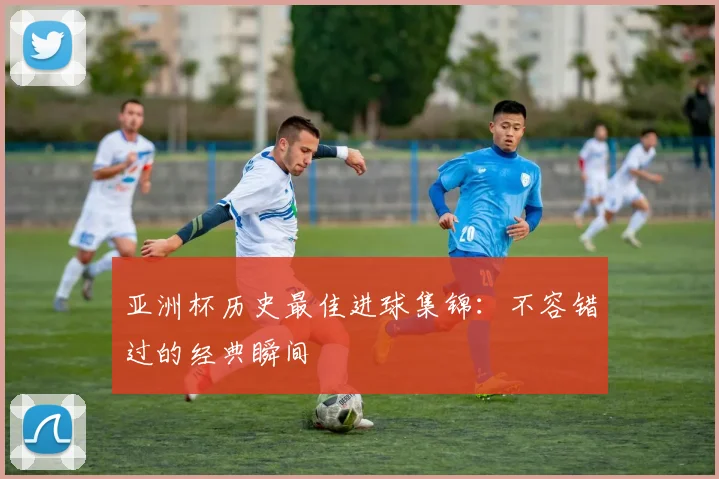 亚洲杯历史最佳进球集锦:不容错过的经典瞬间