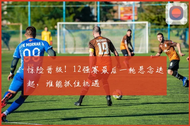 惊险晋级！12强赛最后一轮悬念迭起，谁能抓住机遇