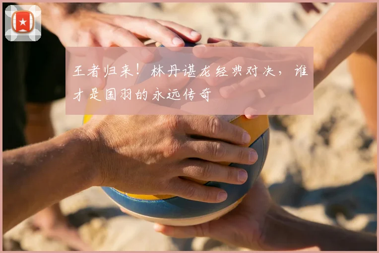 王者归来!林丹谌龙经典对决,谁才是国羽的永远传奇