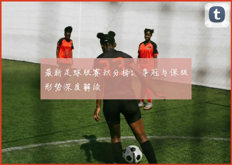 最新足球联赛积分榜:争冠与保级形势深度解读