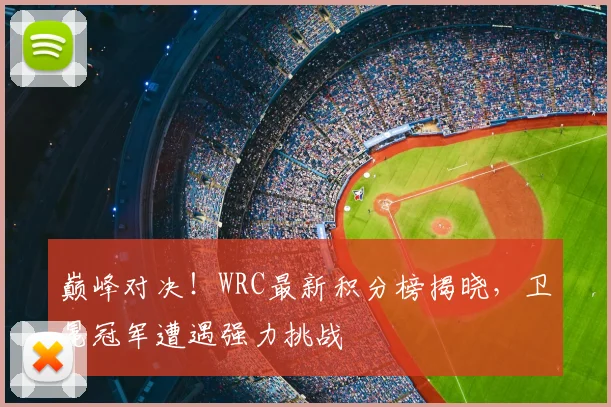 巅峰对决!WRC最新积分榜揭晓,卫冕冠军遭遇强力挑战