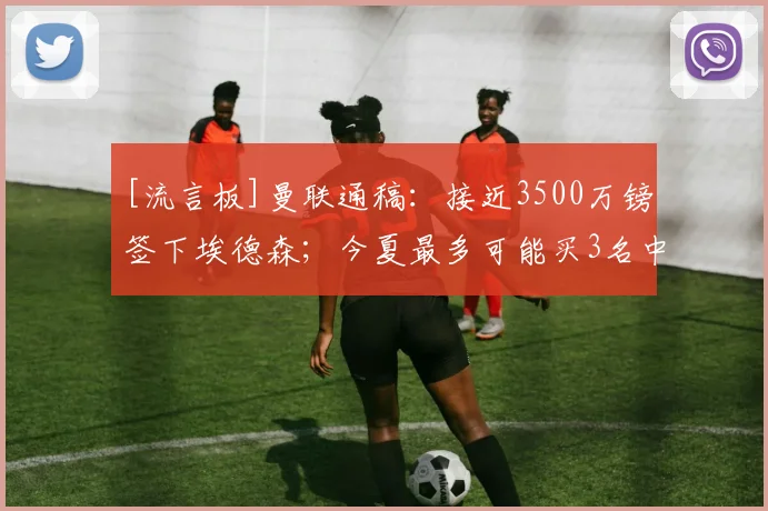 [流言板]曼联通稿：接近3500万镑签下埃德森；今夏最多可能买3名中场