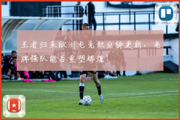 王者归来欧洲电竞积分榜更新,老牌强队能否重塑辉煌!