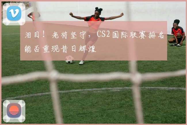 泪目!老将坚守,CS2国际联赛排名能否重现昔日辉煌