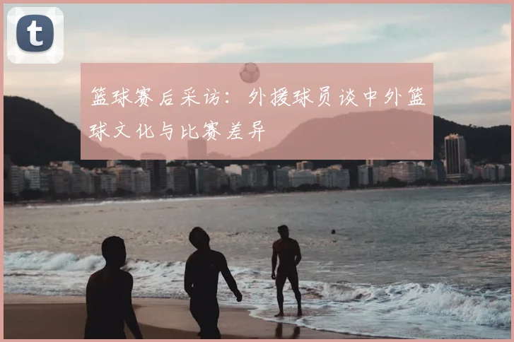 篮球赛后采访：外援球员谈中外篮球文化与比赛差异