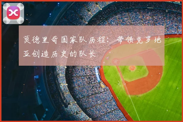 莫德里奇国家队历程:带领克罗地亚创造历史的队长