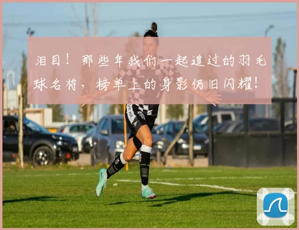 泪目！那些年我们一起追过的羽毛球名将，榜单上的身影仍旧闪耀！