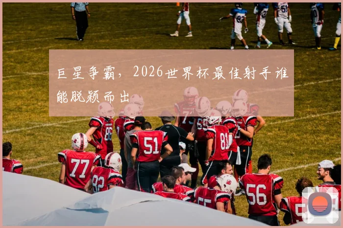 巨星争霸,2026世界杯最佳射手谁能脱颖而出