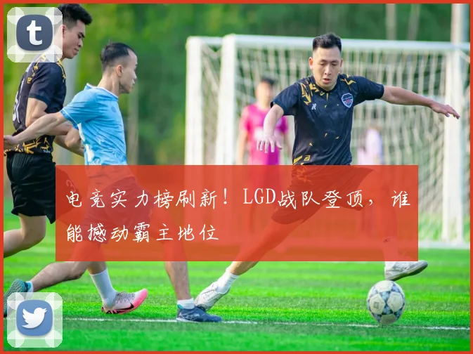 电竞实力榜刷新!LGD战队登顶,谁能撼动霸主地位