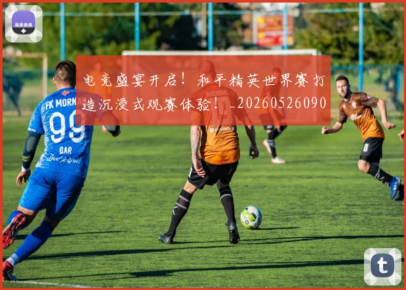 电竞盛宴开启!和平精英世界赛打造沉浸式观赛体验!_20260526090049