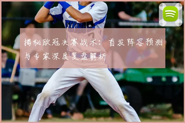 揭秘欧冠决赛战术：首发阵容预测与专家深度复盘解析
