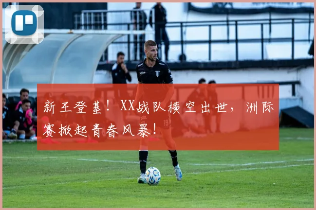 新王登基!XX战队横空出世,洲际赛掀起青春风暴!