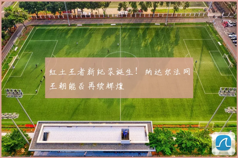 红土王者新纪录诞生!纳达尔法网王朝能否再续辉煌