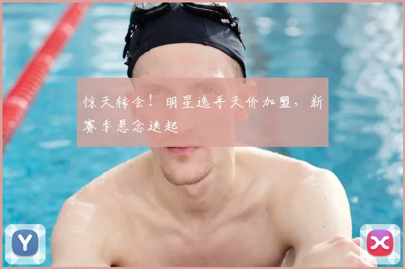 惊天转会!明星选手天价加盟,新赛季悬念迭起