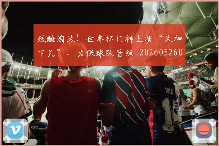 残酷淘汰！世界杯门神上演“天神下凡”，力保球队晋级_20260526085200