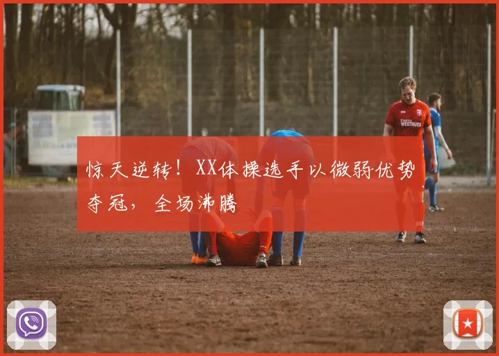 惊天逆转！XX体操选手以微弱优势夺冠，全场沸腾