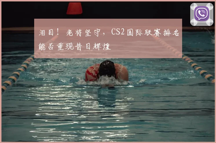 泪目!老将坚守,CS2国际联赛排名能否重现昔日辉煌
