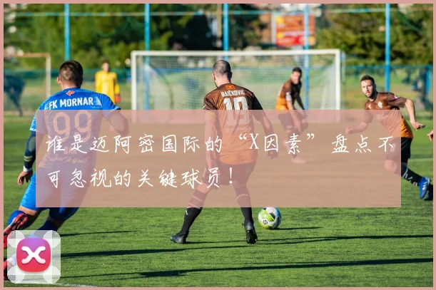 谁是迈阿密国际的“X因素”盘点不可忽视的关键球员！
