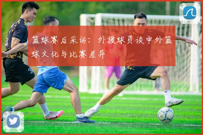 篮球赛后采访：外援球员谈中外篮球文化与比赛差异