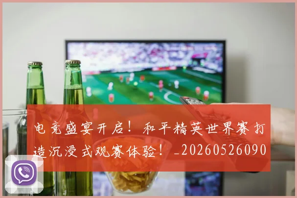 电竞盛宴开启!和平精英世界赛打造沉浸式观赛体验!_20260526090049