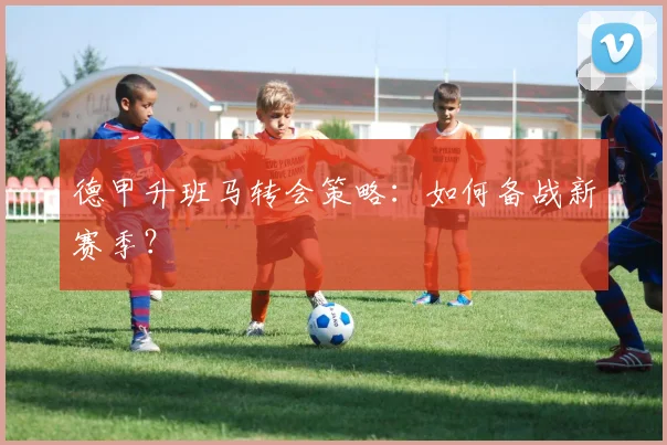 德甲升班马转会策略:如何备战新赛季?