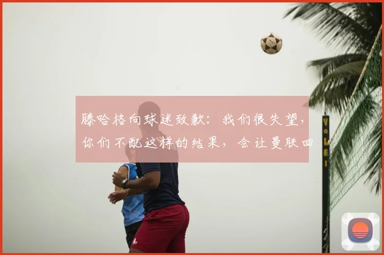 滕哈格向球迷致歉：我们很失望，你们不配这样的结果，会让曼联回到应有的位置