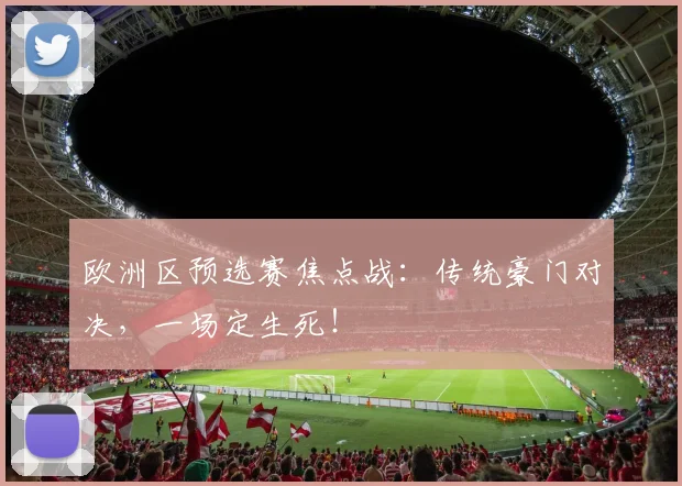 欧洲区预选赛焦点战：传统豪门对决，一场定生死！